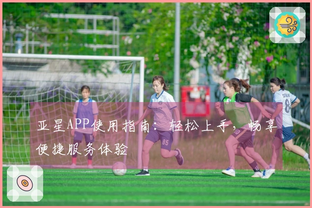亚星APP使用指南:轻松上手,畅享便捷服务体验