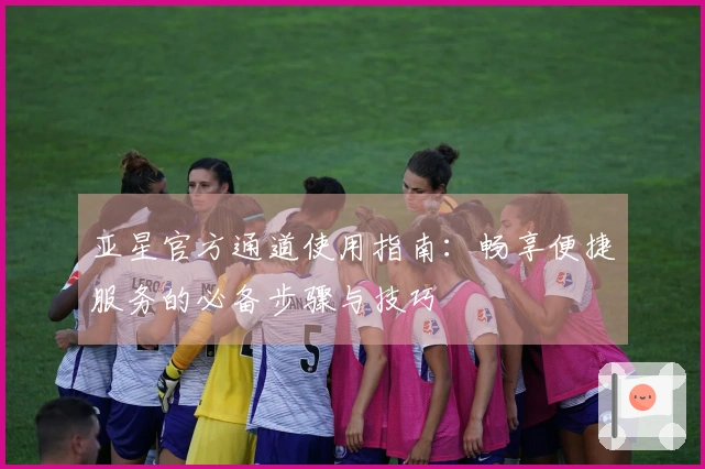 亚星官方通道使用指南：畅享便捷服务的必备步骤与技巧