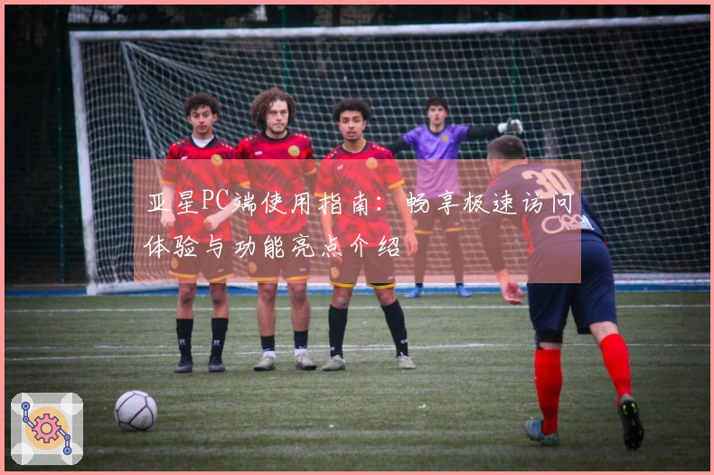 亚星PC端使用指南：畅享极速访问体验与功能亮点介绍