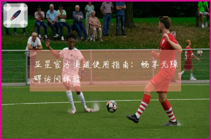 亚星官方渠道使用指南:畅享无障碍访问体验