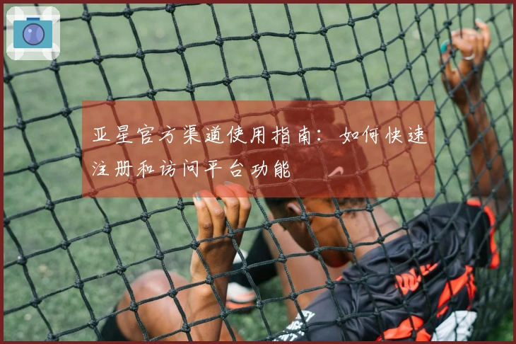 亚星官方渠道使用指南：如何快速注册和访问平台功能