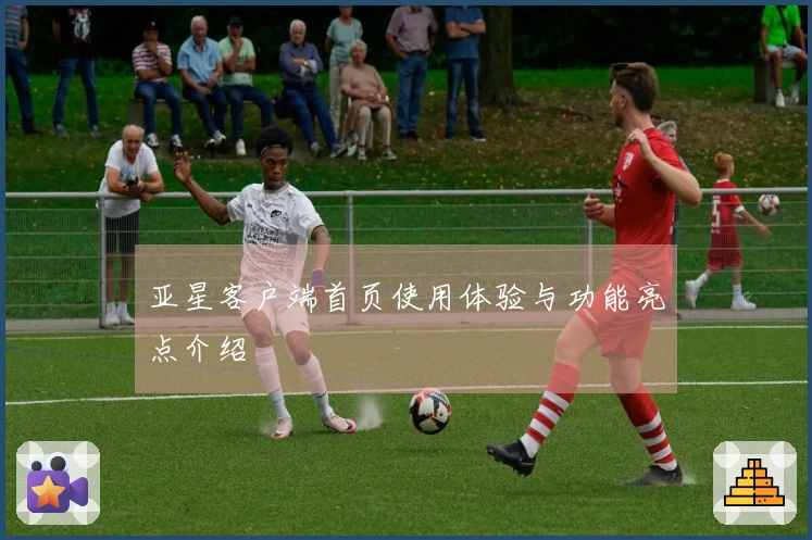 亚星客户端首页使用体验与功能亮点介绍