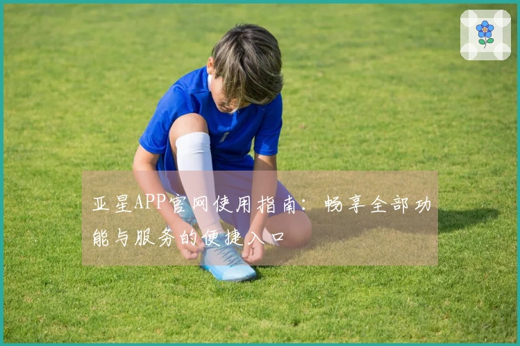 亚星APP官网使用指南:畅享全部功能与服务的便捷入口